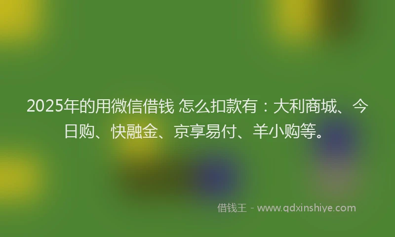 2025年的用微信借钱 怎么扣款有：大利商城、今日购、快融金、京享易付、羊小购等。
