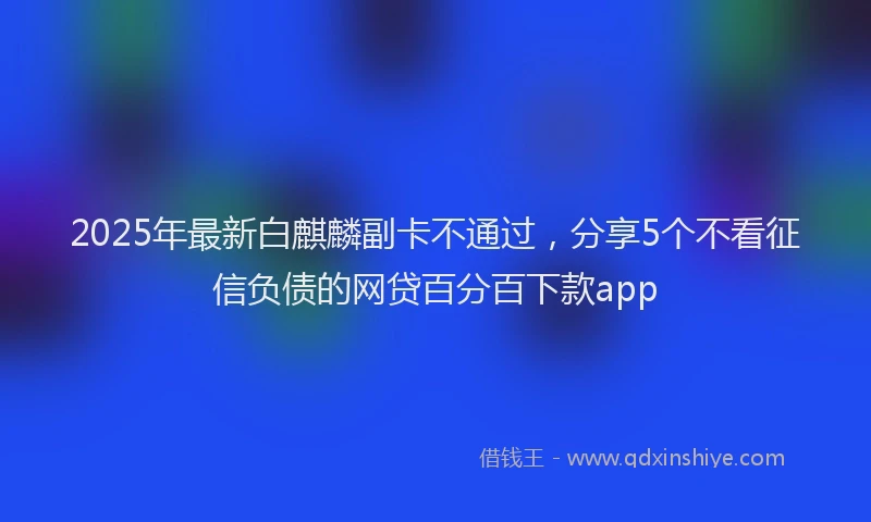 2025年最新白麒麟副卡不通过，分享5个不看征信负债的网贷百分百下款app