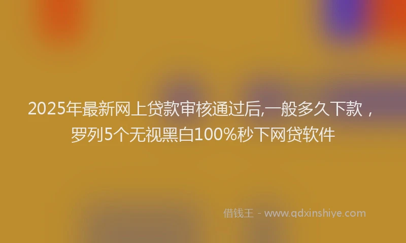 2025年最新网上贷款审核通过后,一般多久下款，罗列5个无视黑白100%秒下网贷软件