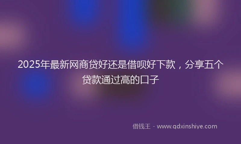 2025年最新网商贷好还是借呗好下款，分享五个贷款通过高的口子