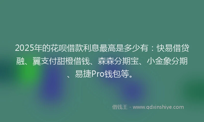 2025年的花呗借款利息最高是多少有：快易借贷融、翼支付甜橙借钱、森森分期宝、小金象分期、易捷Pro钱包等。