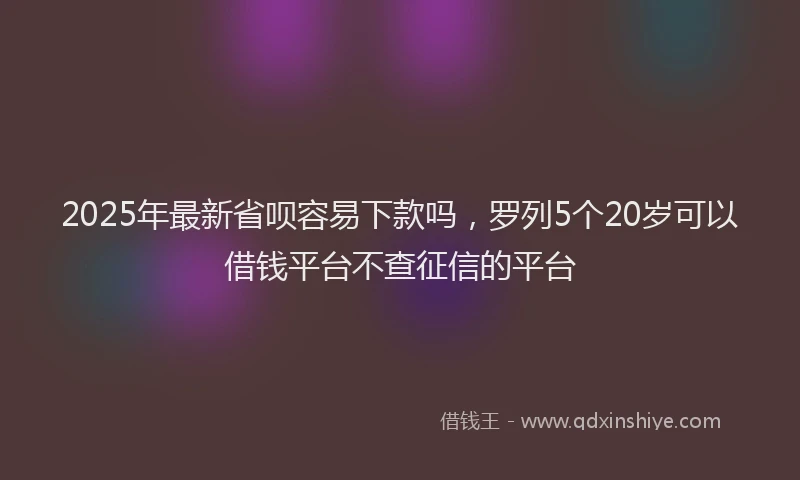 2025年最新省呗容易下款吗，罗列5个20岁可以借钱平台不查征信的平台