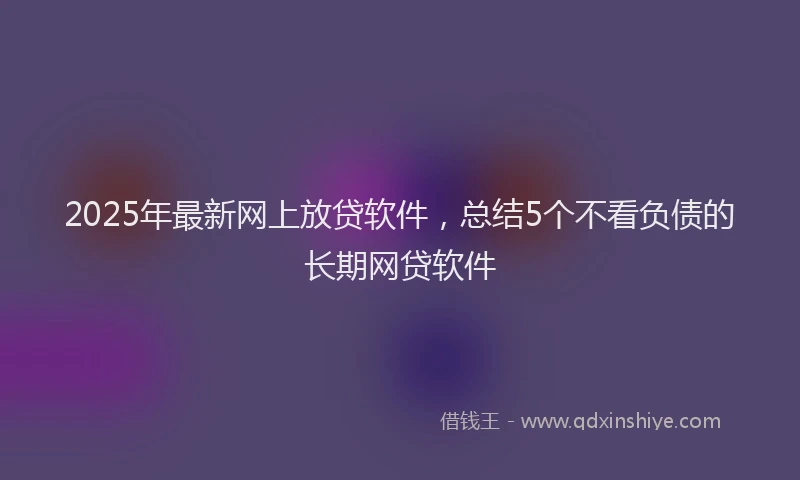 2025年最新网上放贷软件，总结5个不看负债的长期网贷软件