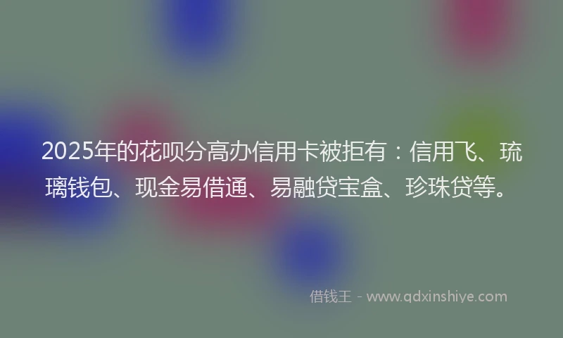 2025年的花呗分高办信用卡被拒有：信用飞、琉璃钱包、现金易借通、易融贷宝盒、珍珠贷等。