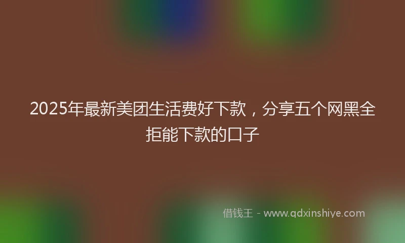 2025年最新美团生活费好下款，分享五个网黑全拒能下款的口子