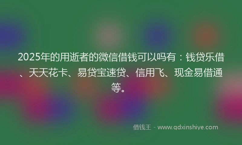 2025年的用逝者的微信借钱可以吗有：钱贷乐借、天天花卡、易贷宝速贷、信用飞、现金易借通等。