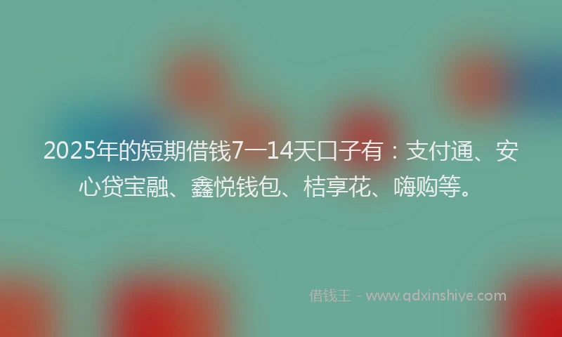 2025年的短期借钱7一14天口子有：支付通、安心贷宝融、鑫悦钱包、桔享花、嗨购等。