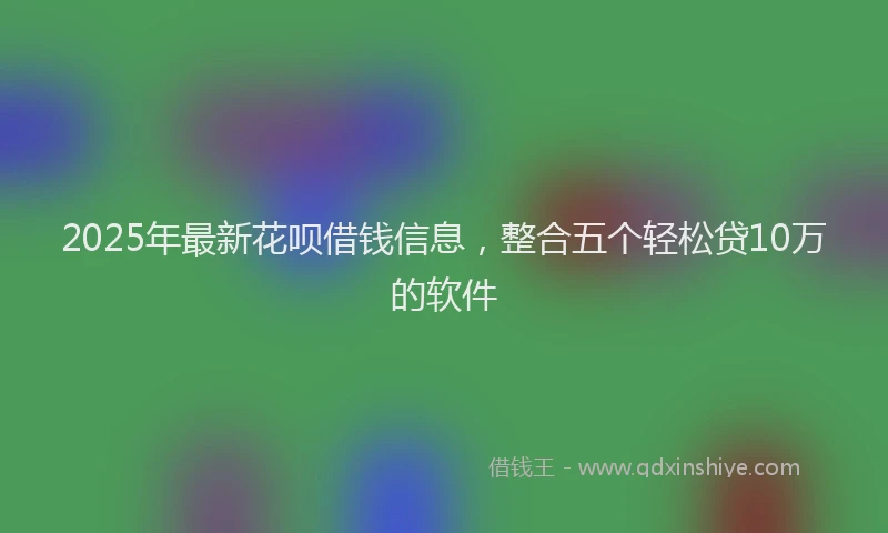 2025年最新花呗借钱信息，整合五个轻松贷10万的软件
