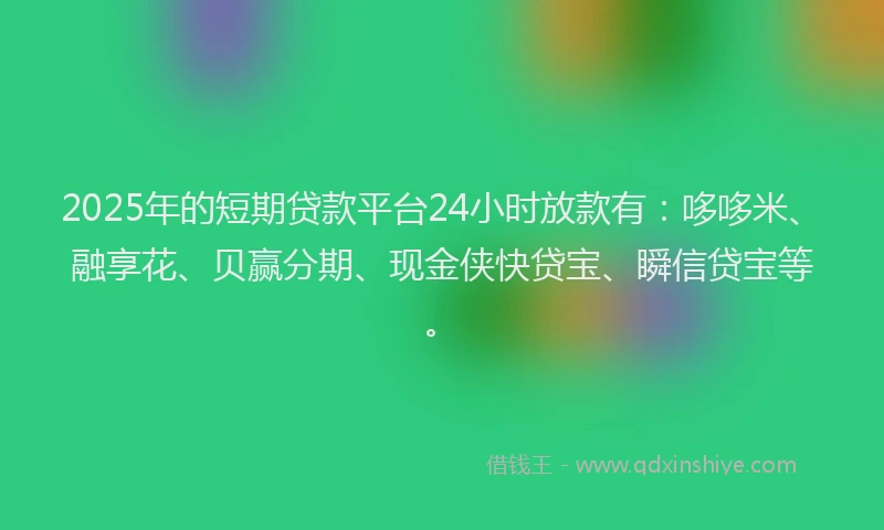 2025年的短期贷款平台24小时放款有：哆哆米、融享花、贝赢分期、现金侠快贷宝、瞬信贷宝等。