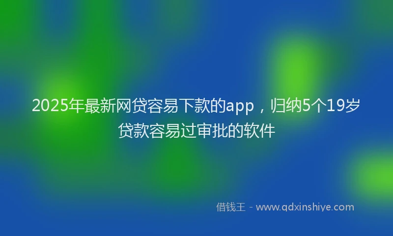 2025年最新网贷容易下款的app，归纳5个19岁贷款容易过审批的软件