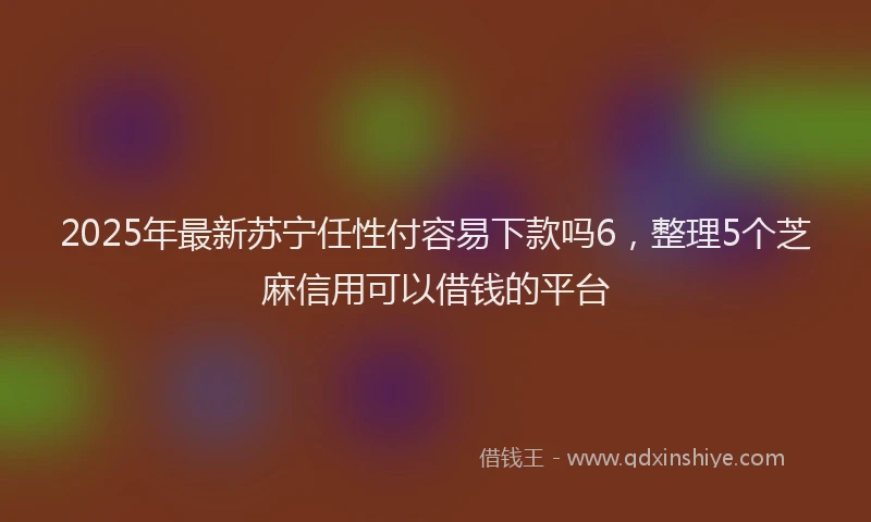 2025年最新苏宁任性付容易下款吗6，整理5个芝麻信用可以借钱的平台