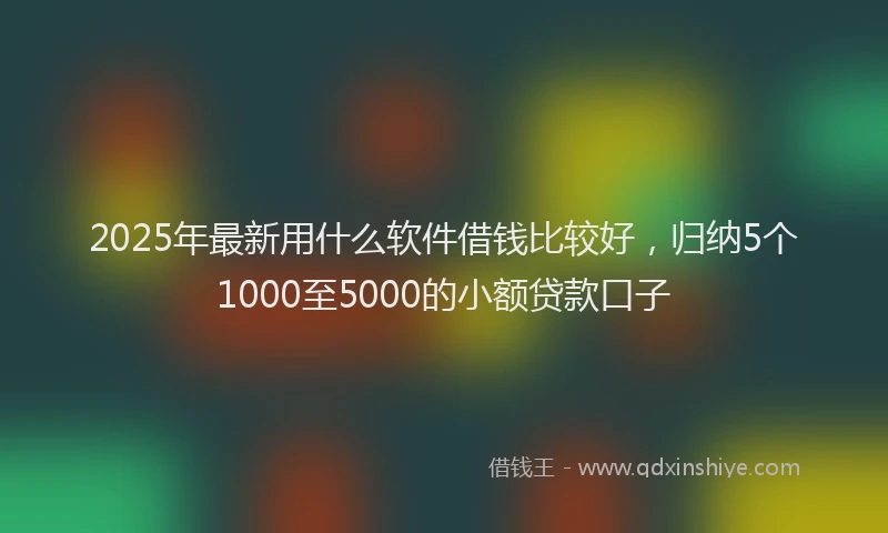 2025年最新用什么软件借钱比较好，归纳5个1000至5000的小额贷款口子