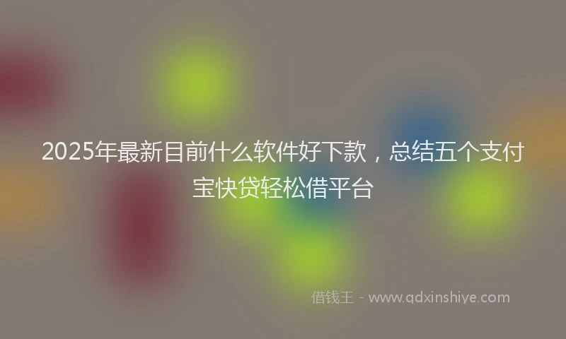 2025年最新目前什么软件好下款，总结五个支付宝快贷轻松借平台