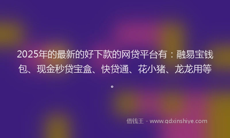2025年的最新的好下款的网贷平台有：融易宝钱包、现金秒贷宝盒、快贷通、花小猪、龙龙用等。