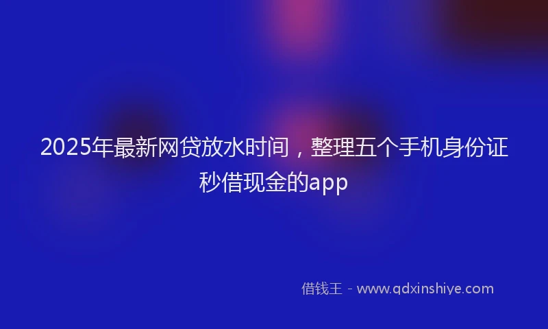 2025年最新网贷放水时间，整理五个手机身份证秒借现金的app