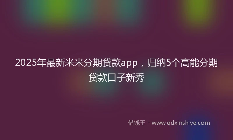 2025年最新米米分期贷款app，归纳5个高能分期贷款口子新秀
