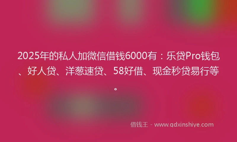 2025年的私人加微信借钱6000有：乐贷Pro钱包、好人贷、洋葱速贷、58好借、现金秒贷易行等。