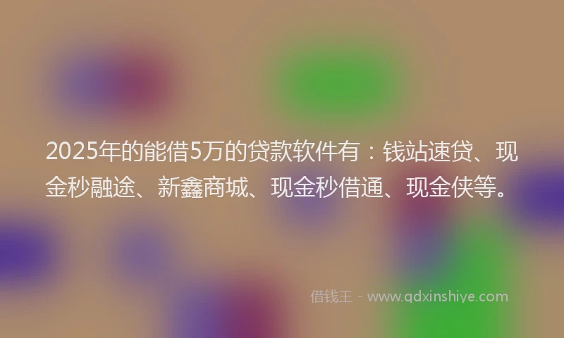 2025年的能借5万的贷款软件有：钱站速贷、现金秒融途、新鑫商城、现金秒借通、现金侠等。