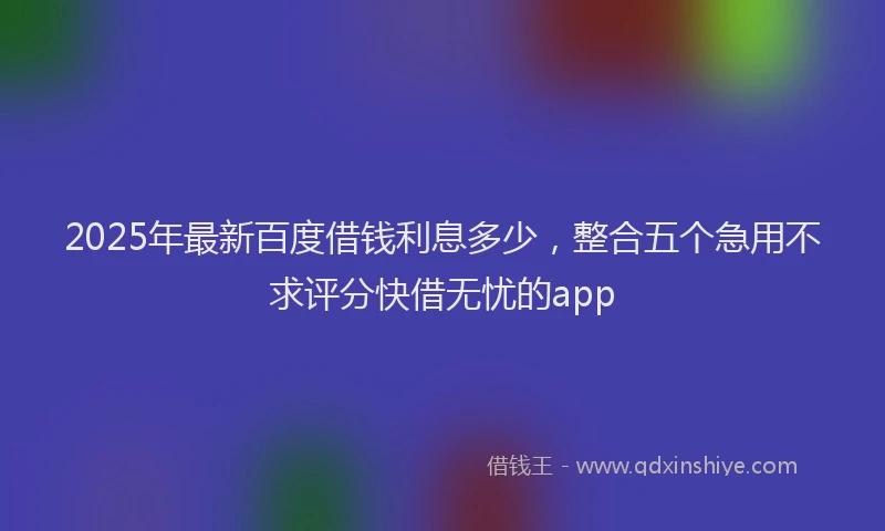 2025年最新百度借钱利息多少，整合五个急用不求评分快借无忧的app
