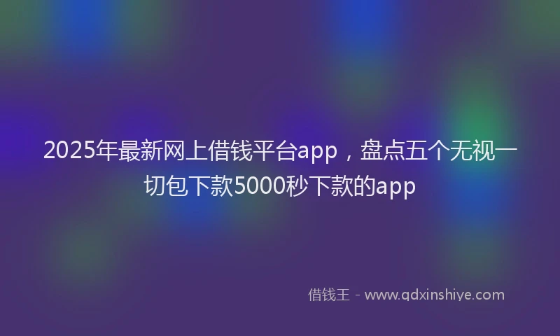 2025年最新网上借钱平台app，盘点五个无视一切包下款5000秒下款的app