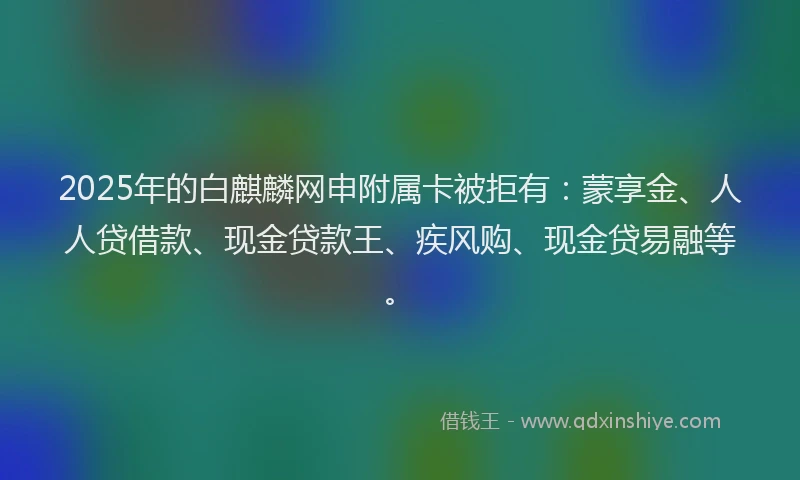 2025年的白麒麟网申附属卡被拒有：蒙享金、人人贷借款、现金贷款王、疾风购、现金贷易融等。