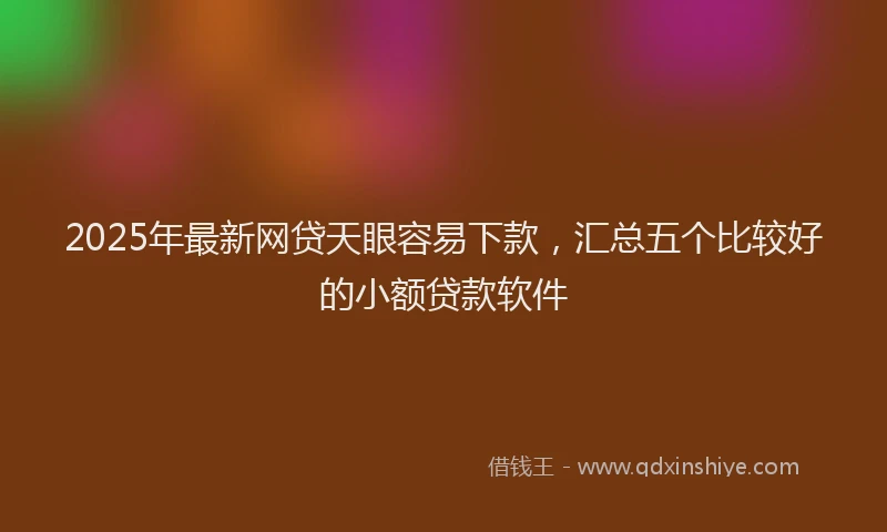 2025年最新网贷天眼容易下款，汇总五个比较好的小额贷款软件