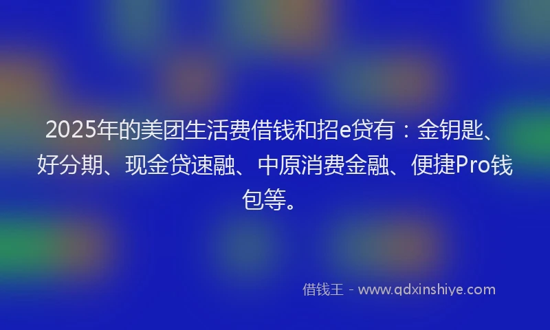 2025年的美团生活费借钱和招e贷有：金钥匙、好分期、现金贷速融、中原消费金融、便捷Pro钱包等。