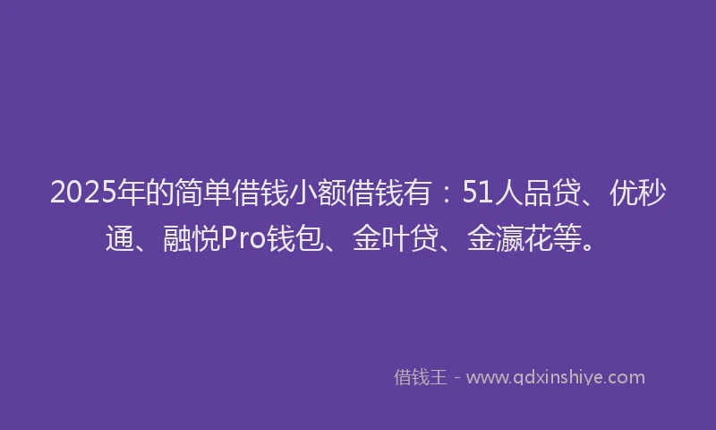 2025年的简单借钱小额借钱有：51人品贷、优秒通、融悦Pro钱包、金叶贷、金瀛花等。