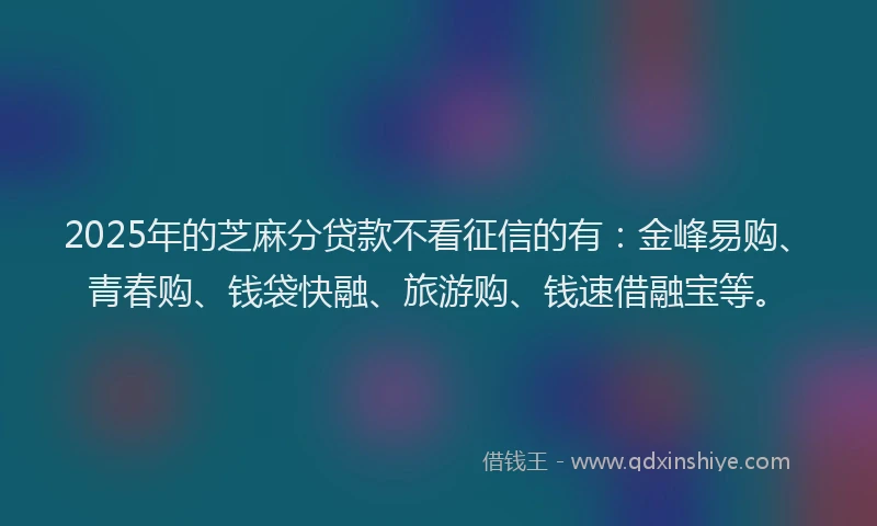 2025年的芝麻分贷款不看征信的有：金峰易购、青春购、钱袋快融、旅游购、钱速借融宝等。