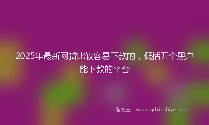 2025年最新网贷比较容易下款的，概括五个黑户能下款的平台