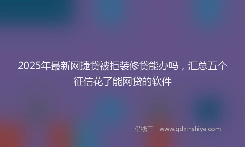 2025年最新网捷贷被拒装修贷能办吗，汇总五个征信花了能网贷的软件