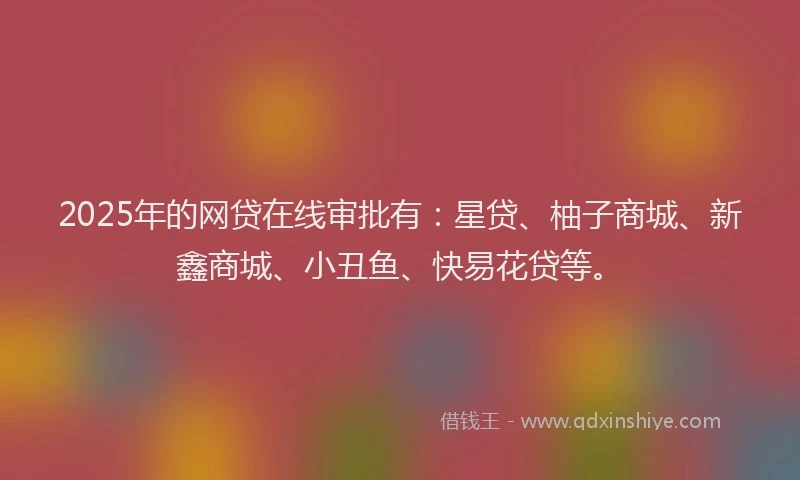 2025年的网贷在线审批有：星贷、柚子商城、新鑫商城、小丑鱼、快易花贷等。