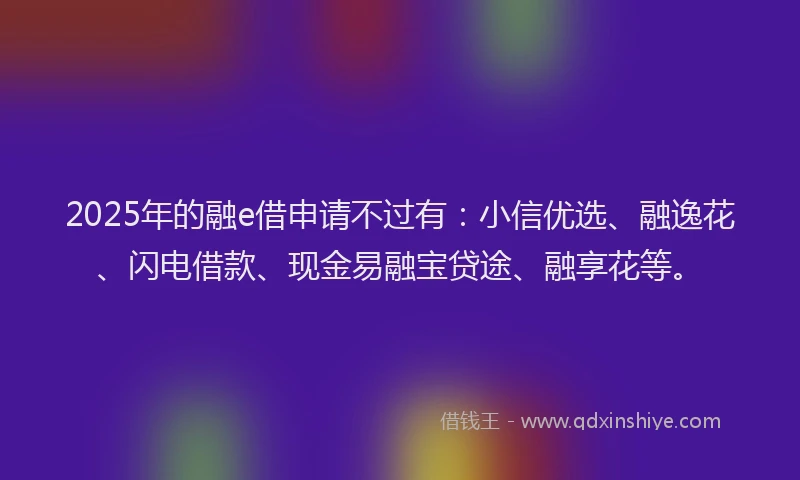2025年的融e借申请不过有：小信优选、融逸花、闪电借款、现金易融宝贷途、融享花等。
