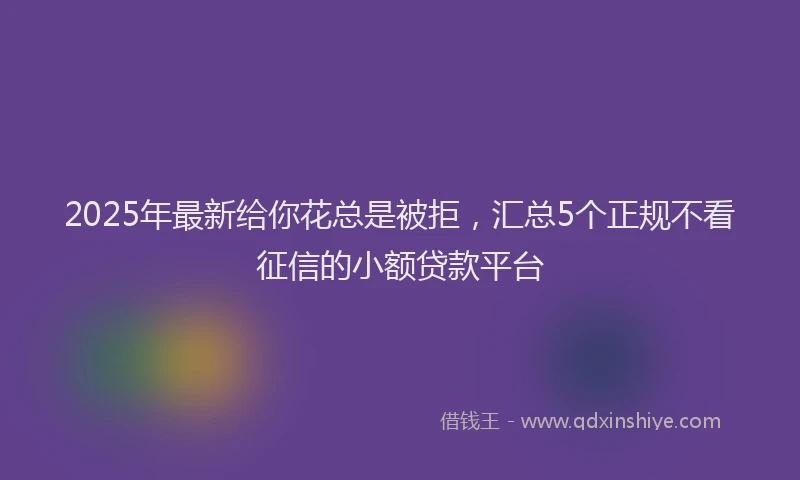 2025年最新给你花总是被拒，汇总5个正规不看征信的小额贷款平台