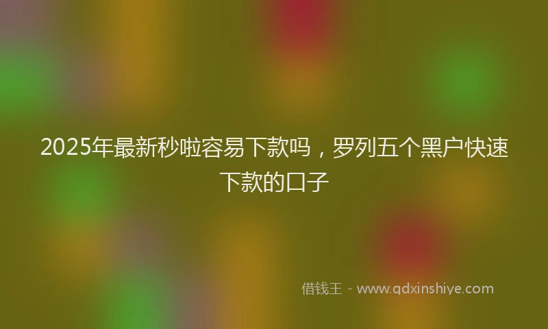 2025年最新秒啦容易下款吗，罗列五个黑户快速下款的口子