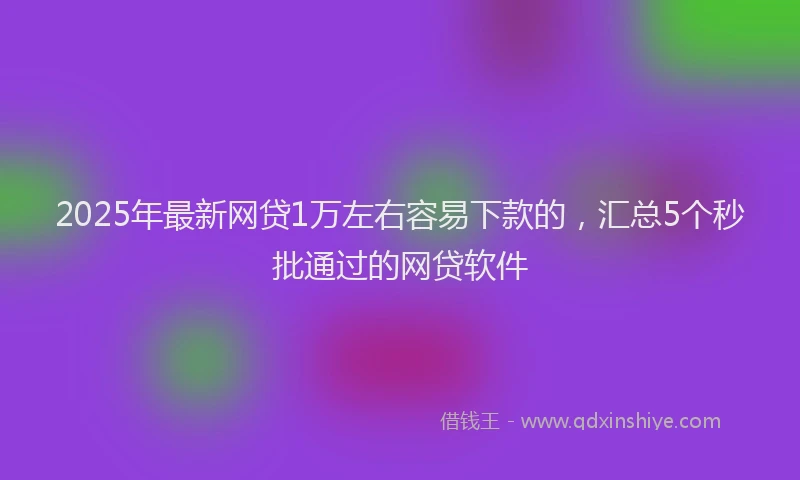 2025年最新网贷1万左右容易下款的，汇总5个秒批通过的网贷软件