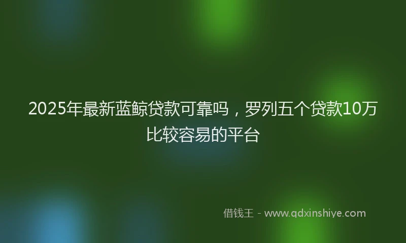 2025年最新蓝鲸贷款可靠吗，罗列五个贷款10万比较容易的平台