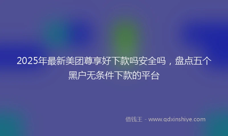 2025年最新美团尊享好下款吗安全吗，盘点五个黑户无条件下款的平台