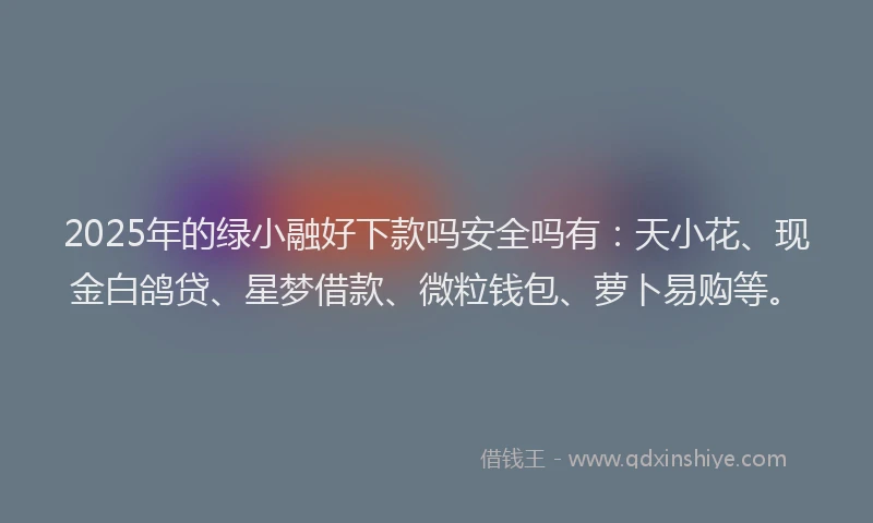 2025年的绿小融好下款吗安全吗有：天小花、现金白鸽贷、星梦借款、微粒钱包、萝卜易购等。