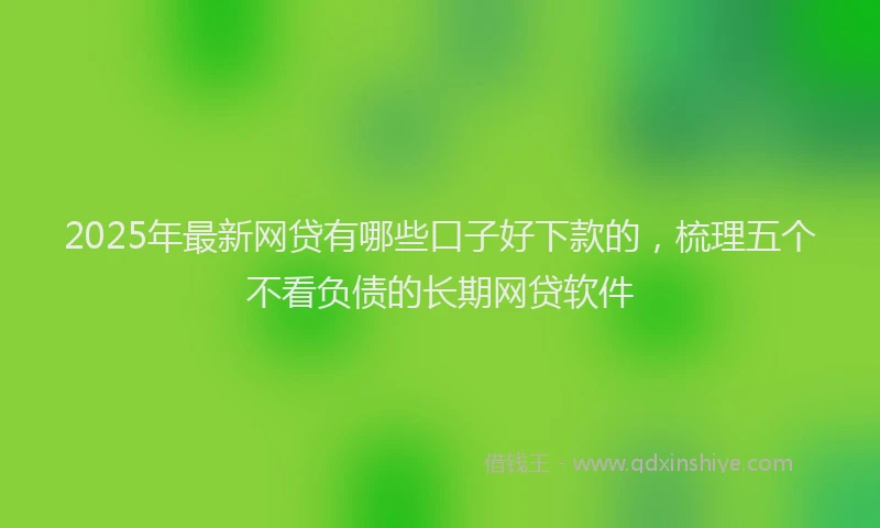 2025年最新网贷有哪些口子好下款的，梳理五个不看负债的长期网贷软件