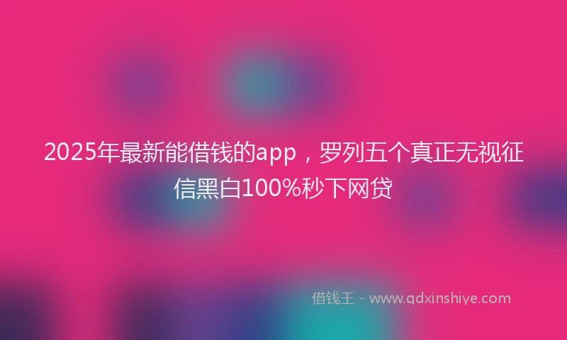 2025年最新能借钱的app，罗列五个真正无视征信黑白100%秒下网贷