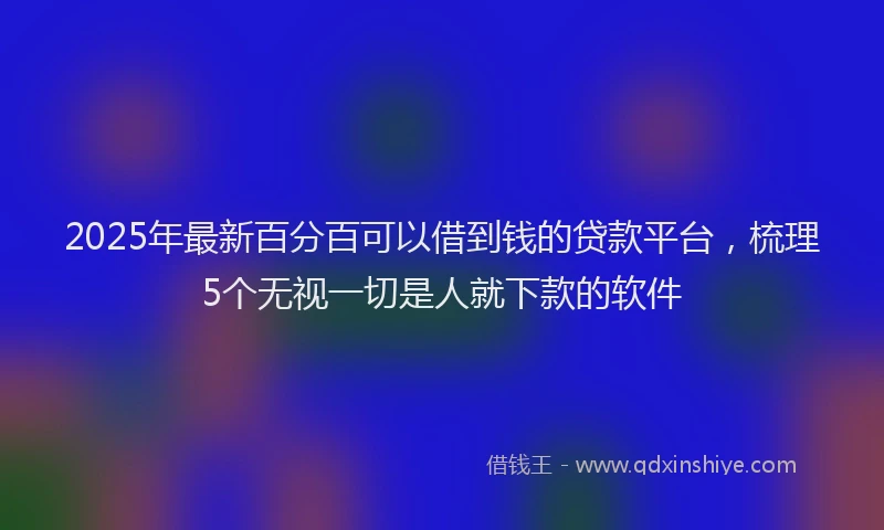 2025年最新百分百可以借到钱的贷款平台，梳理5个无视一切是人就下款的软件
