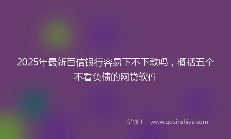 2025年最新百信银行容易下不下款吗，概括五个不看负债的网贷软件
