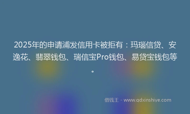 2025年的申请浦发信用卡被拒有：玛瑙信贷、安逸花、翡翠钱包、瑞信宝Pro钱包、易贷宝钱包等。