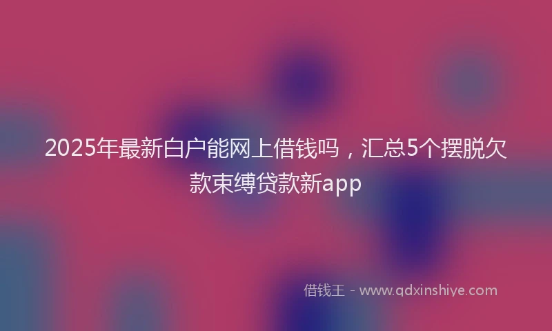 2025年最新白户能网上借钱吗，汇总5个摆脱欠款束缚贷款新app