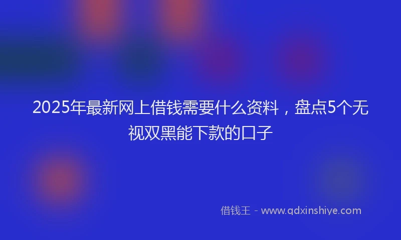 2025年最新网上借钱需要什么资料，盘点5个无视双黑能下款的口子