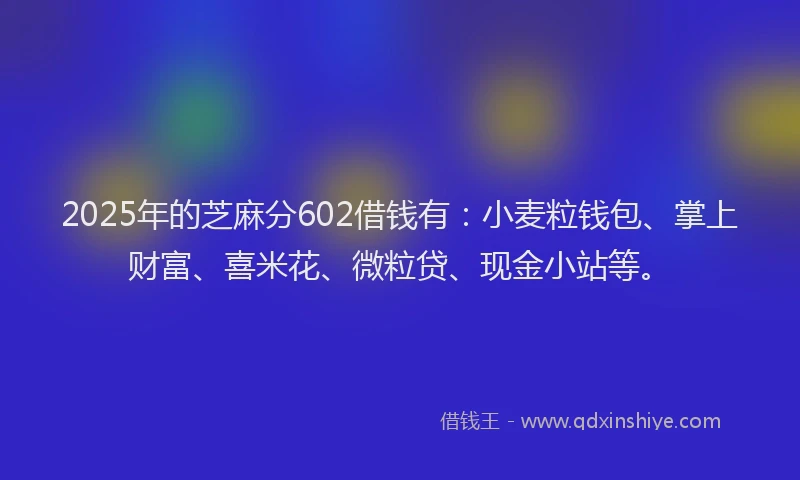 2025年的芝麻分602借钱有：小麦粒钱包、掌上财富、喜米花、微粒贷、现金小站等。