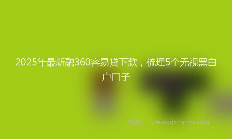2025年最新融360容易贷下款，梳理5个无视黑白户口子