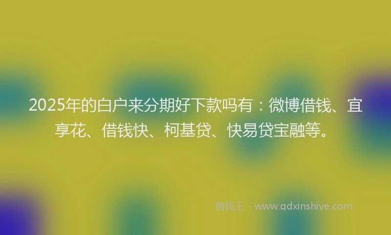 2025年的白户来分期好下款吗有：微博借钱、宜享花、借钱快、柯基贷、快易贷宝融等。