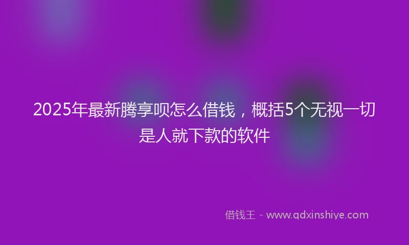 2025年最新腾享呗怎么借钱，概括5个无视一切是人就下款的软件